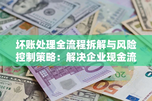 武汉坏账处理全流程拆解与风险控制策略：解决企业现金流顽疾的实战指南