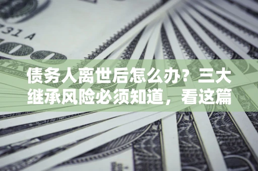 武汉债务人离世后怎么办？三大继承风险必须知道，看这篇就够了