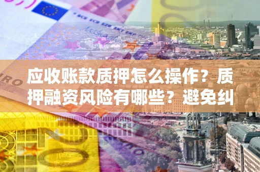 武汉应收账款质押怎么操作？质押融资风险有哪些？避免纠纷高效融资技巧